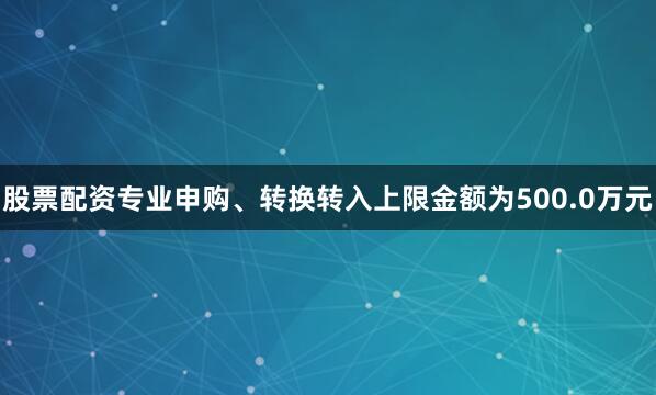 股票配资专业申购、转换转入上限金额为500.0万元