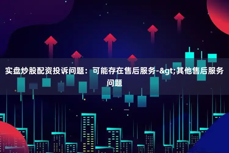 实盘炒股配资投诉问题：可能存在售后服务->其他售后服务问题