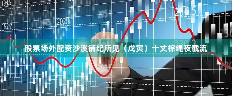 股票场外配资沙溪铺纪所见（戊寅）十丈棕绳夜截流