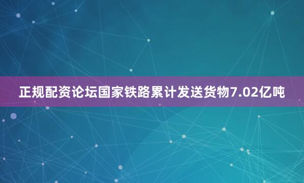 正规配资论坛国家铁路累计发送货物7.02亿吨