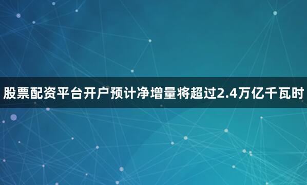 股票配资平台开户预计净增量将超过2.4万亿千瓦时